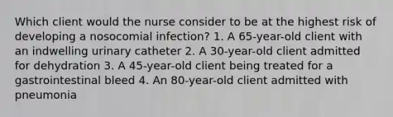 Which client would the nurse consider to be at the highest risk of developing a nosocomial infection? 1. A 65-year-old client with an indwelling urinary catheter 2. A 30-year-old client admitted for dehydration 3. A 45-year-old client being treated for a gastrointestinal bleed 4. An 80-year-old client admitted with pneumonia