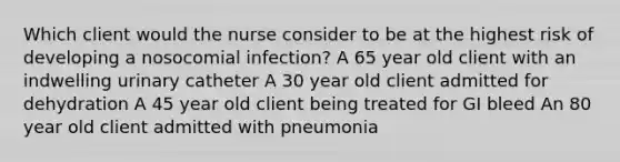 Which client would the nurse consider to be at the highest risk of developing a nosocomial infection? A 65 year old client with an indwelling urinary catheter A 30 year old client admitted for dehydration A 45 year old client being treated for GI bleed An 80 year old client admitted with pneumonia