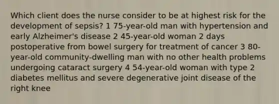 Which client does the nurse consider to be at highest risk for the development of sepsis? 1 75-year-old man with hypertension and early Alzheimer's disease 2 45-year-old woman 2 days postoperative from bowel surgery for treatment of cancer 3 80-year-old community-dwelling man with no other health problems undergoing cataract surgery 4 54-year-old woman with type 2 diabetes mellitus and severe degenerative joint disease of the right knee