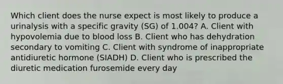 Which client does the nurse expect is most likely to produce a urinalysis with a specific gravity (SG) of 1.004? A. Client with hypovolemia due to blood loss B. Client who has dehydration secondary to vomiting C. Client with syndrome of inappropriate antidiuretic hormone (SIADH) D. Client who is prescribed the diuretic medication furosemide every day