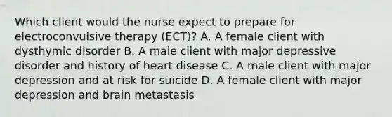 Which client would the nurse expect to prepare for electroconvulsive therapy (ECT)? A. A female client with dysthymic disorder B. A male client with major depressive disorder and history of heart disease C. A male client with major depression and at risk for suicide D. A female client with major depression and brain metastasis