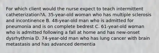 For which client would the nurse expect to teach intermittent catheterization?A. 35-year-old woman who has multiple sclerosis and incontinence B. 48-year-old man who is admitted for pneumonia and is on complete bedrest C. 61-year-old woman who is admitted following a fall at home and has new-onset dysrhythmia D. 74-year-old man who has lung cancer with brain metastasis and has advanced dementia