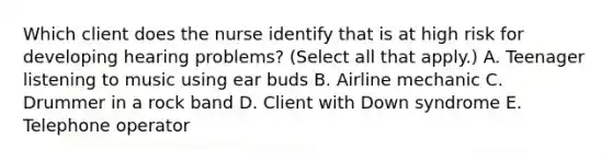 Which client does the nurse identify that is at high risk for developing hearing problems? (Select all that apply.) A. Teenager listening to music using ear buds B. Airline mechanic C. Drummer in a rock band D. Client with Down syndrome E. Telephone operator