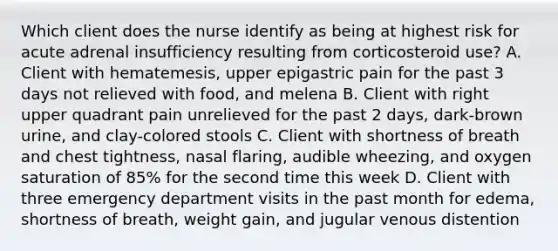 Which client does the nurse identify as being at highest risk for acute adrenal insufficiency resulting from corticosteroid use? A. Client with hematemesis, upper epigastric pain for the past 3 days not relieved with food, and melena B. Client with right upper quadrant pain unrelieved for the past 2 days, dark-brown urine, and clay-colored stools C. Client with shortness of breath and chest tightness, nasal flaring, audible wheezing, and oxygen saturation of 85% for the second time this week D. Client with three emergency department visits in the past month for edema, shortness of breath, weight gain, and jugular venous distention