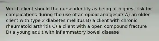 Which client should the nurse identify as being at highest risk for complications during the use of an opioid analgesic? A) an older client with type 2 diabetes mellitus B) a client with chronic rheumatoid arthritis C) a client with a open compound fracture D) a young adult with inflammatory bowel disease