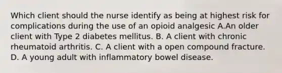 Which client should the nurse identify as being at highest risk for complications during the use of an opioid analgesic A.An older client with Type 2 diabetes mellitus. B. A client with chronic rheumatoid arthritis. C. A client with a open compound fracture. D. A young adult with inflammatory bowel disease.