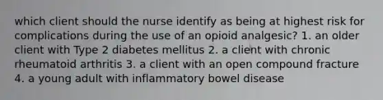 which client should the nurse identify as being at highest risk for complications during the use of an opioid analgesic? 1. an older client with Type 2 diabetes mellitus 2. a client with chronic rheumatoid arthritis 3. a client with an open compound fracture 4. a young adult with inflammatory bowel disease