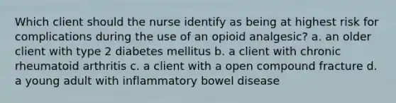 Which client should the nurse identify as being at highest risk for complications during the use of an opioid analgesic? a. an older client with type 2 diabetes mellitus b. a client with chronic rheumatoid arthritis c. a client with a open compound fracture d. a young adult with inflammatory bowel disease