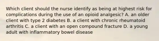 Which client should the nurse identify as being at highest risk for complications during the use of an opioid analgesic? A. an older client with type 2 diabetes B. a client with chronic rheumatoid arthritis C. a client with an open compound fracture D. a young adult with inflammatory bowel disease