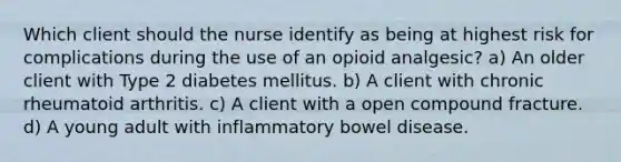 Which client should the nurse identify as being at highest risk for complications during the use of an opioid analgesic? a) An older client with Type 2 diabetes mellitus. b) A client with chronic rheumatoid arthritis. c) A client with a open compound fracture. d) A young adult with inflammatory bowel disease.