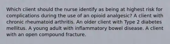 Which client should the nurse identify as being at highest risk for complications during the use of an opioid analgesic? A client with chronic rheumatoid arthritis. An older client with Type 2 diabetes mellitus. A young adult with inflammatory bowel disease. A client with an open compound fracture.