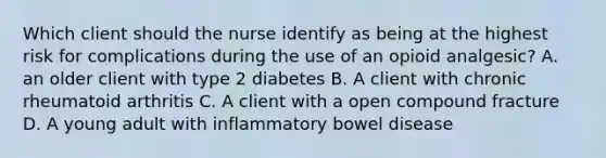 Which client should the nurse identify as being at the highest risk for complications during the use of an opioid analgesic? A. an older client with type 2 diabetes B. A client with chronic rheumatoid arthritis C. A client with a open compound fracture D. A young adult with inflammatory bowel disease