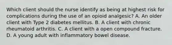 Which client should the nurse identify as being at highest risk for complications during the use of an opioid analgesic? A. An older client with Type 2 diabetes mellitus. B. A client with chronic rheumatoid arthritis. C. A client with a open compound fracture. D. A young adult with inflammatory bowel disease.