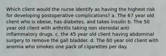 Which client would the nurse identify as having the highest risk for developing postoperative complications? a. The 67 year old client who is obese, has diabetes, and takes insulin b. The 50 year old client with arthritis taking non steroidal anti inflammatory drugs. c. the 45 year old client having abdominal surgery to remove the gall bladder. d. The 60 year old client with anemia who smokes one pack of cigarettes per day.