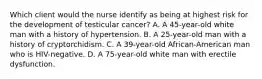 Which client would the nurse identify as being at highest risk for the development of testicular cancer? A. A 45-year-old white man with a history of hypertension. B. A 25-year-old man with a history of cryptorchidism. C. A 39-year-old African-American man who is HIV-negative. D. A 75-year-old white man with erectile dysfunction.