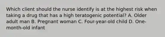 Which client should the nurse identify is at the highest risk when taking a drug that has a high teratogenic potential? A. Older adult man B. Pregnant woman C. Four-year-old child D. One-month-old infant