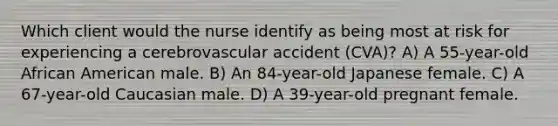 Which client would the nurse identify as being most at risk for experiencing a cerebrovascular accident (CVA)? A) A 55-year-old African American male. B) An 84-year-old Japanese female. C) A 67-year-old Caucasian male. D) A 39-year-old pregnant female.