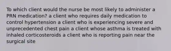 To which client would the nurse be most likely to administer a PRN medication? a client who requires daily medication to control hypertension a client who is experiencing severe and unprecedented chest pain a client whose asthma is treated with inhaled corticosteroids a client who is reporting pain near the surgical site