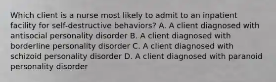 Which client is a nurse most likely to admit to an inpatient facility for self-destructive behaviors? A. A client diagnosed with antisocial personality disorder B. A client diagnosed with borderline personality disorder C. A client diagnosed with schizoid personality disorder D. A client diagnosed with paranoid personality disorder