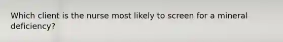 Which client is the nurse most likely to screen for a mineral deficiency?