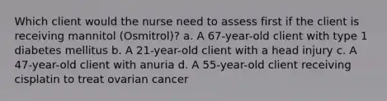 Which client would the nurse need to assess first if the client is receiving mannitol (Osmitrol)? a. A 67-year-old client with type 1 diabetes mellitus b. A 21-year-old client with a head injury c. A 47-year-old client with anuria d. A 55-year-old client receiving cisplatin to treat ovarian cancer