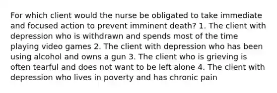 For which client would the nurse be obligated to take immediate and focused action to prevent imminent death? 1. The client with depression who is withdrawn and spends most of the time playing video games 2. The client with depression who has been using alcohol and owns a gun 3. The client who is grieving is often tearful and does not want to be left alone 4. The client with depression who lives in poverty and has chronic pain