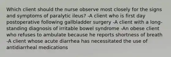 Which client should the nurse observe most closely for the signs and symptoms of paralytic ileus? -A client who is first day postoperative following gallbladder surgery -A client with a long-standing diagnosis of irritable bowel syndrome -An obese client who refuses to ambulate because he reports shortness of breath -A client whose acute diarrhea has necessitated the use of antidiarrheal medications