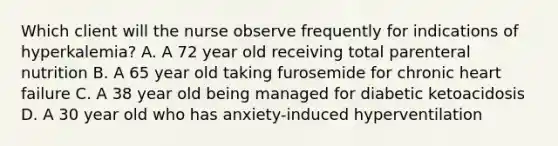 Which client will the nurse observe frequently for indications of hyperkalemia? A. A 72 year old receiving total parenteral nutrition B. A 65 year old taking furosemide for chronic heart failure C. A 38 year old being managed for diabetic ketoacidosis D. A 30 year old who has anxiety-induced hyperventilation