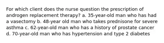 For which client does the nurse question the prescription of androgen replacement therapy? a. 35-year-old man who has had a vasectomy b. 48-year old man who takes prednisone for severe asthma c. 62-year-old man who has a history of prostate cancer d. 70-year-old man who has hypertension and type 2 diabetes