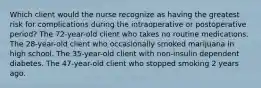 Which client would the nurse recognize as having the greatest risk for complications during the intraoperative or postoperative period? The 72-year-old client who takes no routine medications. The 28-year-old client who occasionally smoked marijuana in high school. The 35-year-old client with non-insulin dependent diabetes. The 47-year-old client who stopped smoking 2 years ago.