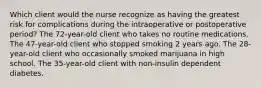 Which client would the nurse recognize as having the greatest risk for complications during the intraoperative or postoperative period? The 72-year-old client who takes no routine medications. The 47-year-old client who stopped smoking 2 years ago. The 28-year-old client who occasionally smoked marijuana in high school. The 35-year-old client with non-insulin dependent diabetes.