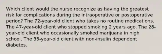 Which client would the nurse recognize as having the greatest risk for complications during the intraoperative or postoperative period? The 72-year-old client who takes no routine medications. The 47-year-old client who stopped smoking 2 years ago. The 28-year-old client who occasionally smoked marijuana in high school. The 35-year-old client with non-insulin dependent diabetes.