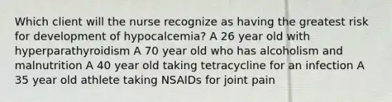 Which client will the nurse recognize as having the greatest risk for development of hypocalcemia? A 26 year old with hyperparathyroidism A 70 year old who has alcoholism and malnutrition A 40 year old taking tetracycline for an infection A 35 year old athlete taking NSAIDs for joint pain