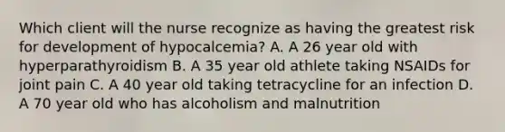 Which client will the nurse recognize as having the greatest risk for development of hypocalcemia? A. A 26 year old with hyperparathyroidism B. A 35 year old athlete taking NSAIDs for joint pain C. A 40 year old taking tetracycline for an infection D. A 70 year old who has alcoholism and malnutrition