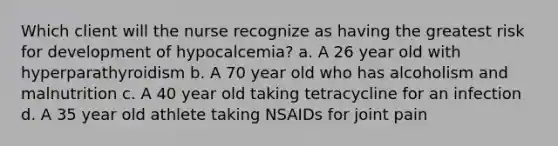 Which client will the nurse recognize as having the greatest risk for development of hypocalcemia? a. A 26 year old with hyperparathyroidism b. A 70 year old who has alcoholism and malnutrition c. A 40 year old taking tetracycline for an infection d. A 35 year old athlete taking NSAIDs for joint pain