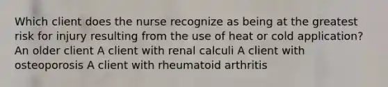 Which client does the nurse recognize as being at the greatest risk for injury resulting from the use of heat or cold application? An older client A client with renal calculi A client with osteoporosis A client with rheumatoid arthritis