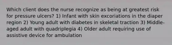 Which client does the nurse recognize as being at greatest risk for pressure ulcers? 1) Infant with skin excoriations in the diaper region 2) Young adult with diabetes in skeletal traction 3) Middle-aged adult with quadriplegia 4) Older adult requiring use of assistive device for ambulation