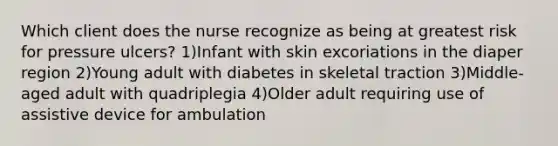 Which client does the nurse recognize as being at greatest risk for pressure ulcers? 1)Infant with skin excoriations in the diaper region 2)Young adult with diabetes in skeletal traction 3)Middle-aged adult with quadriplegia 4)Older adult requiring use of assistive device for ambulation