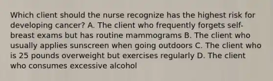 Which client should the nurse recognize has the highest risk for developing​ cancer? A. The client who frequently forgets self-breast exams but has routine mammograms B. The client who usually applies sunscreen when going outdoors C. The client who is 25 pounds overweight but exercises regularly D. The client who consumes excessive alcohol