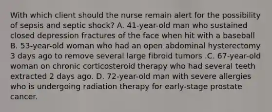 With which client should the nurse remain alert for the possibility of sepsis and septic shock? A. 41-year-old man who sustained closed depression fractures of the face when hit with a baseball B. 53-year-old woman who had an open abdominal hysterectomy 3 days ago to remove several large fibroid tumors .C. 67-year-old woman on chronic corticosteroid therapy who had several teeth extracted 2 days ago. D. 72-year-old man with severe allergies who is undergoing radiation therapy for early-stage prostate cancer.