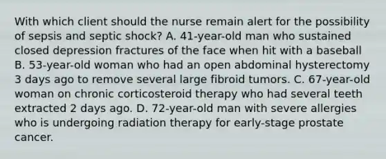 With which client should the nurse remain alert for the possibility of sepsis and septic shock? A. 41-year-old man who sustained closed depression fractures of the face when hit with a baseball B. 53-year-old woman who had an open abdominal hysterectomy 3 days ago to remove several large fibroid tumors. C. 67-year-old woman on chronic corticosteroid therapy who had several teeth extracted 2 days ago. D. 72-year-old man with severe allergies who is undergoing radiation therapy for early-stage prostate cancer.