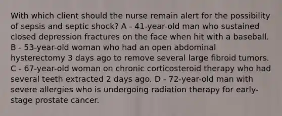 With which client should the nurse remain alert for the possibility of sepsis and septic shock? A - 41-year-old man who sustained closed depression fractures on the face when hit with a baseball. B - 53-year-old woman who had an open abdominal hysterectomy 3 days ago to remove several large fibroid tumors. C - 67-year-old woman on chronic corticosteroid therapy who had several teeth extracted 2 days ago. D - 72-year-old man with severe allergies who is undergoing radiation therapy for early-stage prostate cancer.