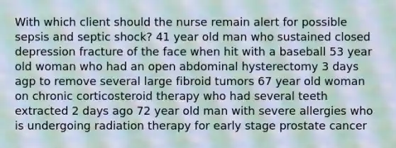 With which client should the nurse remain alert for possible sepsis and septic shock? 41 year old man who sustained closed depression fracture of the face when hit with a baseball 53 year old woman who had an open abdominal hysterectomy 3 days agp to remove several large fibroid tumors 67 year old woman on chronic corticosteroid therapy who had several teeth extracted 2 days ago 72 year old man with severe allergies who is undergoing radiation therapy for early stage prostate cancer