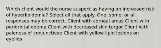 Which client would the nurse suspect as having an increased risk of hyperlipidemia? Select all that apply. One, some, or all responses may be correct. Client with corneal arcus Client with periorbital edema Client with decreased skin turgor Client with paleness of conjunctivae Client with yellow lipid lesions on eyelids