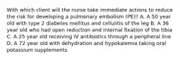 With which client will the nurse take immediate actions to reduce the risk for developing a pulmonary embolism (PE)? A. A 50 year old with type 2 diabetes mellitus and cellulitis of the leg B. A 36 year old who had open reduction and internal fixation of the tibia C. A 25 year old receiving IV antibiotics through a peripheral line D. A 72 year old with dehydration and hypokalemia taking oral potassium supplements