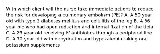 With which client will the nurse take immediate actions to reduce the risk for developing a pulmonary embolism (PE)? A. A 50 year old with type 2 diabetes mellitus and cellulitis of the leg B. A 36 year old who had open reduction and internal fixation of the tibia C. A 25 year old receiving IV antibiotics through a peripheral line D. A 72 year old with dehydration and hypokalemia taking oral potassium supplements