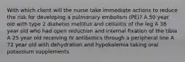 With which client will the nurse take immediate actions to reduce the risk for developing a pulmonary embolism (PE)? A 50 year old with type 2 diabetes mellitus and cellulitis of the leg A 36 year old who had open reduction and internal fixation of the tibia A 25 year old receiving IV antibiotics through a peripheral line A 72 year old with dehydration and hypokalemia taking oral potassium supplements