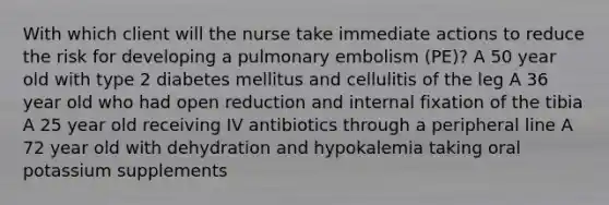 With which client will the nurse take immediate actions to reduce the risk for developing a pulmonary embolism (PE)? A 50 year old with type 2 diabetes mellitus and cellulitis of the leg A 36 year old who had open reduction and internal fixation of the tibia A 25 year old receiving IV antibiotics through a peripheral line A 72 year old with dehydration and hypokalemia taking oral potassium supplements