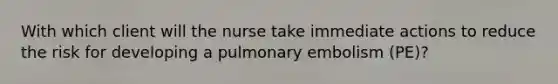 With which client will the nurse take immediate actions to reduce the risk for developing a pulmonary embolism (PE)?