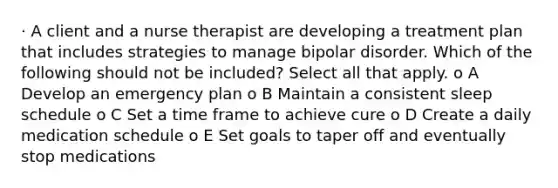 · A client and a nurse therapist are developing a treatment plan that includes strategies to manage bipolar disorder. Which of the following should not be included? Select all that apply. o A Develop an emergency plan o B Maintain a consistent sleep schedule o C Set a time frame to achieve cure o D Create a daily medication schedule o E Set goals to taper off and eventually stop medications